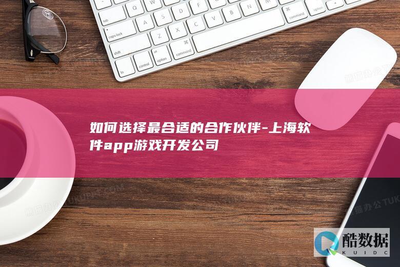 如何选择最合适的合作伙伴-上海软件app游戏开发公司
