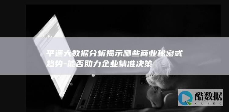 平遥大数据分析揭示哪些商业秘密或趋势-能否助力企业精准决策