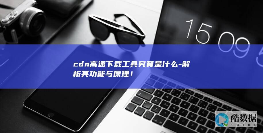 cdn高速下载工具究竟是什么-解析其功能与原理！