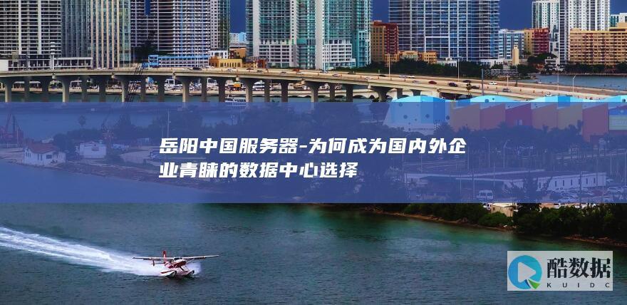 岳阳中国服务器-为何成为国内外企业青睐的数据中心选择