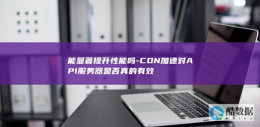 能显著提升性能吗-CDN加速对API服务器是否真的有效