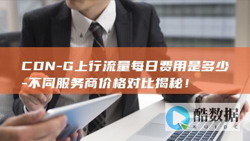 CDN-G上行流量每日费用是多少-不同服务商价格对比揭秘！