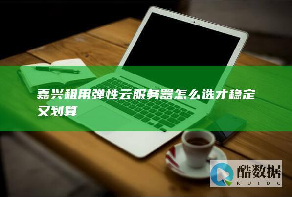 嘉兴租用弹性云服务器怎么选才稳定又划算