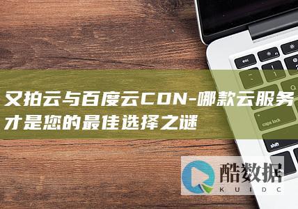 又拍云与百度云CDN-哪款云服务才是您的最佳选择之谜