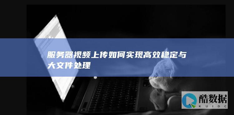 服务器视频上传如何实现高效稳定与大文件处理