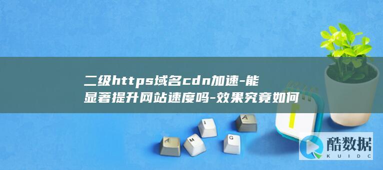 二级https域名cdn加速-能显著提升网站速度吗-效果究竟如何
