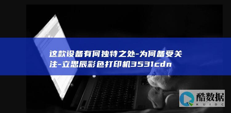 这款设备有何独特之处-为何备受关注-立思辰彩色打印机3531cdn