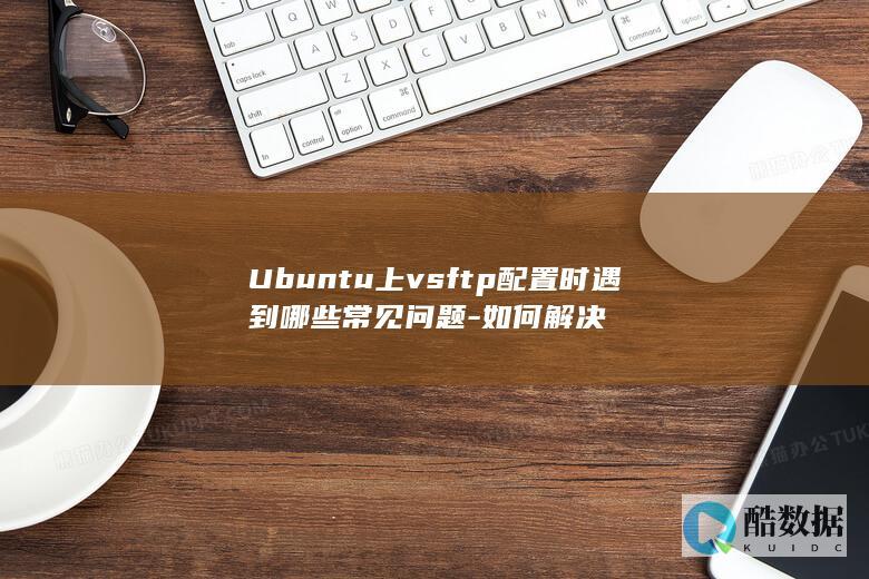 Ubuntu上vsftp配置时遇到哪些常见问题-如何解决
