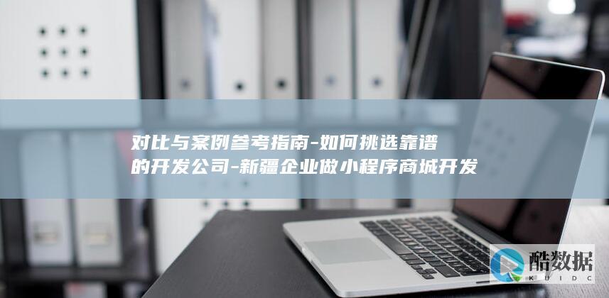 对比与案例参考指南-如何挑选靠谱的开发公司-新疆企业做小程序商城开发