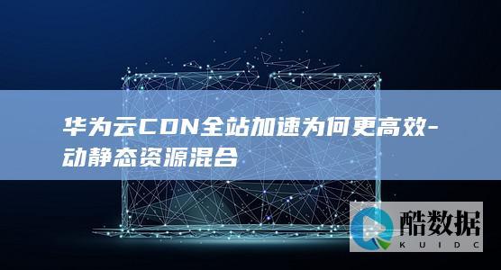 华为云CDN全站加速为何更高效-动静态资源混合