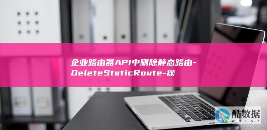 企业路由器API中删除静态路由-DeleteStaticRoute-操作-具体步骤和注意事项有哪些