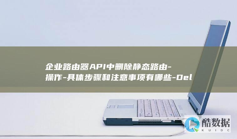 企业路由器API中删除静态路由-操作-具体步骤和注意事项有哪些-DeleteStaticRoute