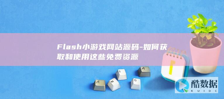 Flash小游戏网站源码-如何获取和使用这些免费资源