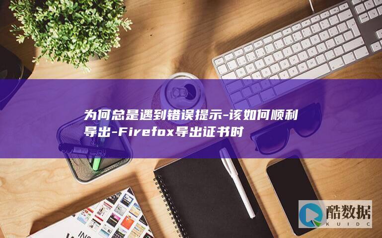 为何总是遇到错误提示-该如何顺利导出-Firefox导出证书时