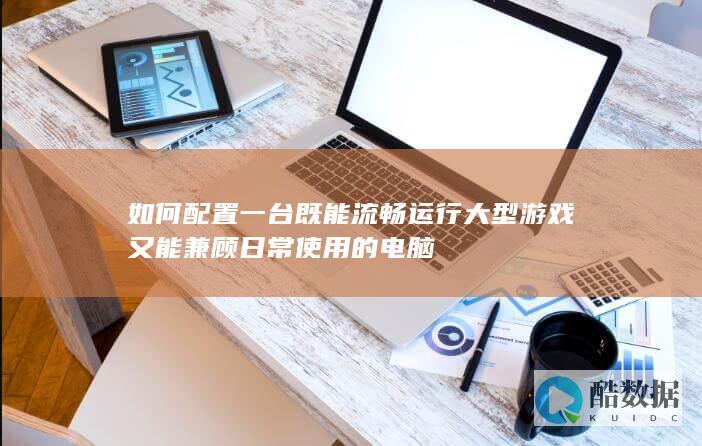 如何配置一台既能流畅运行大型游戏又能兼顾日常使用的电脑