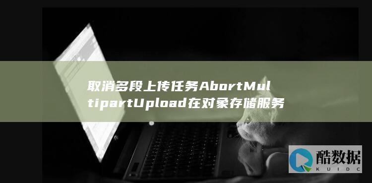 取消多段上传任务AbortMultipartUpload在对象存储服务API中如何操作 (如何取消上传,no_ai_sug:false}],slid:178646559709514,queryid:0x191a27a64bb594a)
