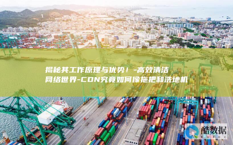 揭秘其工作原理与优势！-高效清洁网络世界-CDN究竟如何像拖把和洗地机一样
