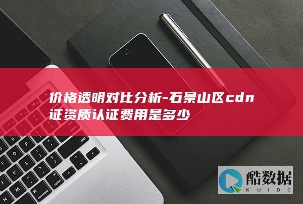 价格透明对比分析-石景山区cdn证资质认证费用是多少