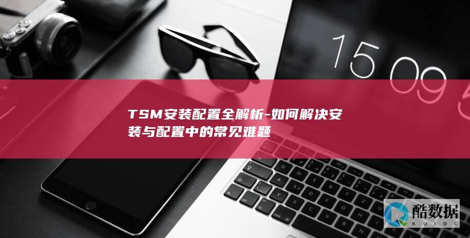 TSM安装配置全解析-如何解决安装与配置中的常见难题