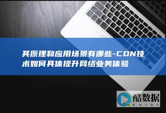 其原理和应用场景有哪些-CDN技术如何具体提升网络业务体验