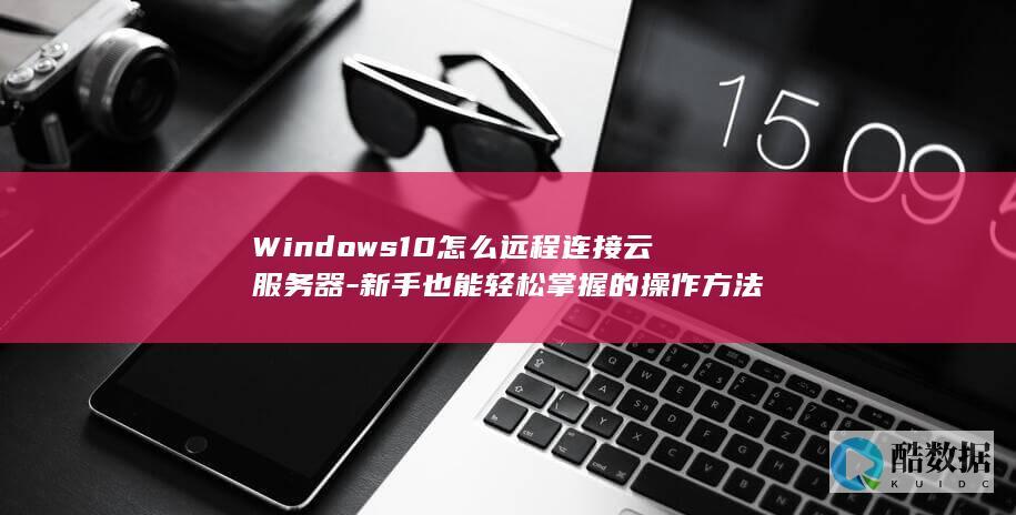 Windows10怎么远程连接云服务器-新手也能轻松掌握的操作方法