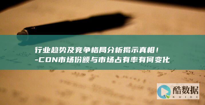 行业趋势及竞争格局分析揭示真相！-CDN市场份额与市场占有率有何变化
