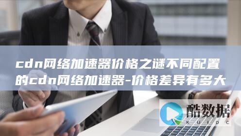 cdn网络加速器价格之谜不同配置的cdn网络加速器-价格差异有多大