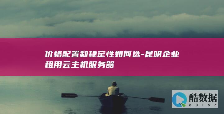 价格配置和稳定性如何选-昆明企业租用云主机服务器