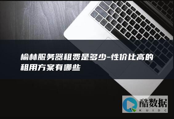 榆林服务器租费是多少-性价比高的租用方案有哪些
