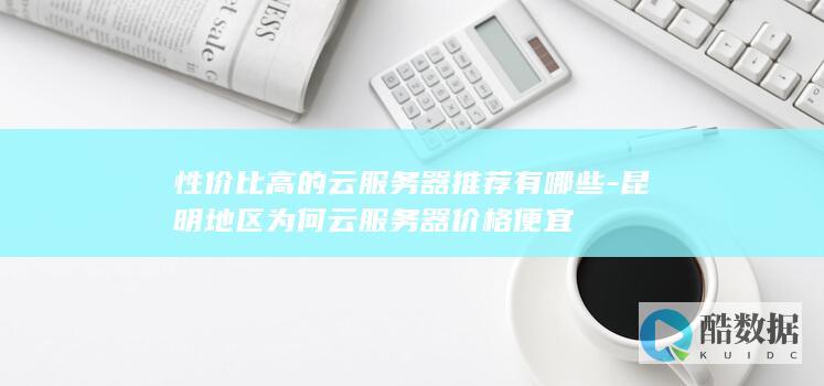 性价比高的云服务器推荐有哪些-昆明地区为何云服务器价格便宜