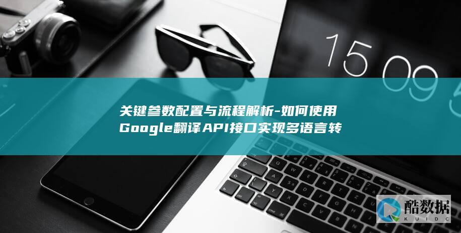 关键参数配置与流程解析-如何使用Google翻译API接口实现多语言转换