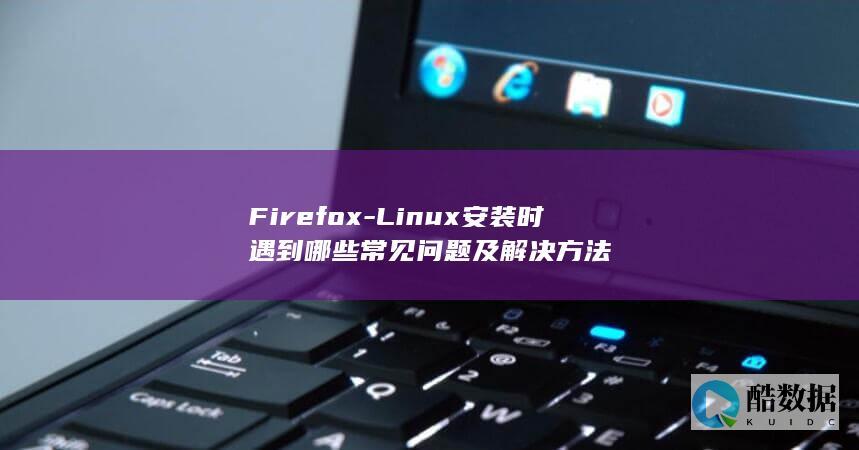 Firefox-Linux安装时遇到哪些常见问题及解决方法