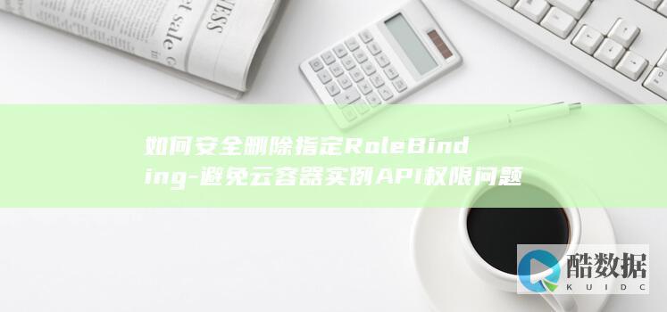 如何安全删除指定RoleBinding-避免云容器实例API权限问题