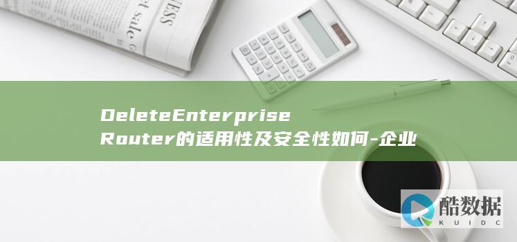DeleteEnterpriseRouter的适用性及安全性如何-企业路由器API删除操作