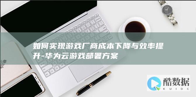 如何实现游戏厂商成本下降与效率提升-华为云游戏部署方案