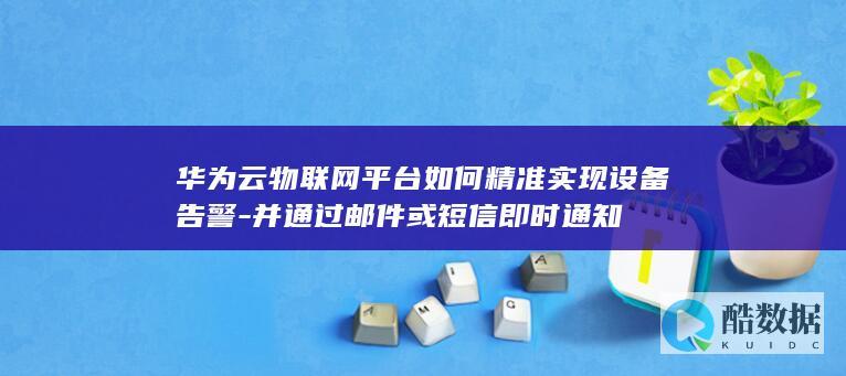华为云物联网平台如何精准实现设备告警-并通过邮件或短信即时通知