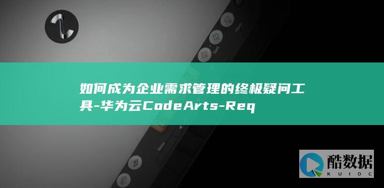 如何成为企业需求管理的终极疑问工具-华为云CodeArts-Req