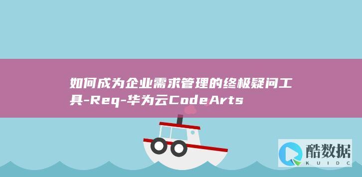 如何成为企业需求管理的终极疑问工具-Req-华为云CodeArts
