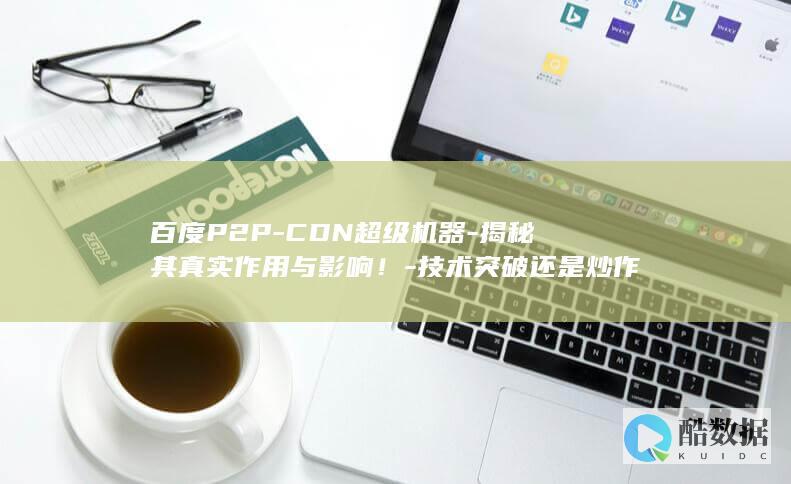 百度P2P-CDN超级机器-揭秘其真实作用与影响！-技术突破还是炒作