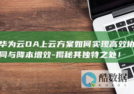 华为云OA上云方案如何实现高效协同与降本增效-揭秘其独特之处！