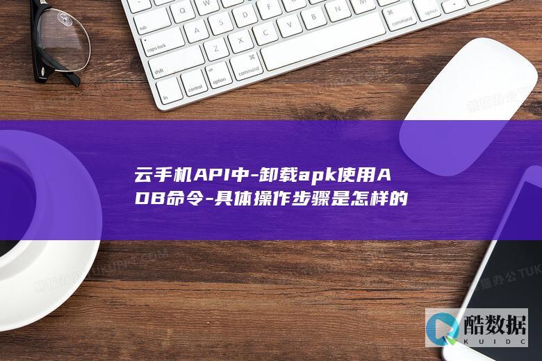云手机API中-卸载apk使用ADB命令-具体操作步骤是怎样的