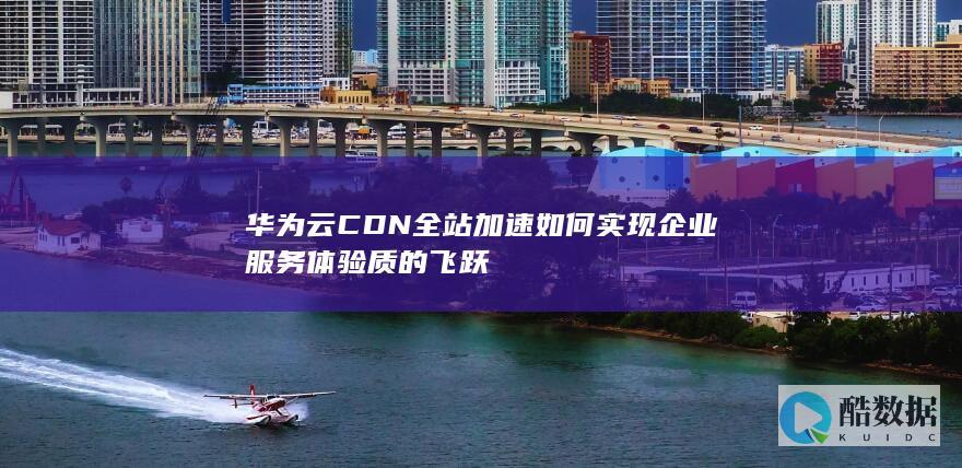 华为云CDN全站加速如何实现企业服务体验质的飞跃