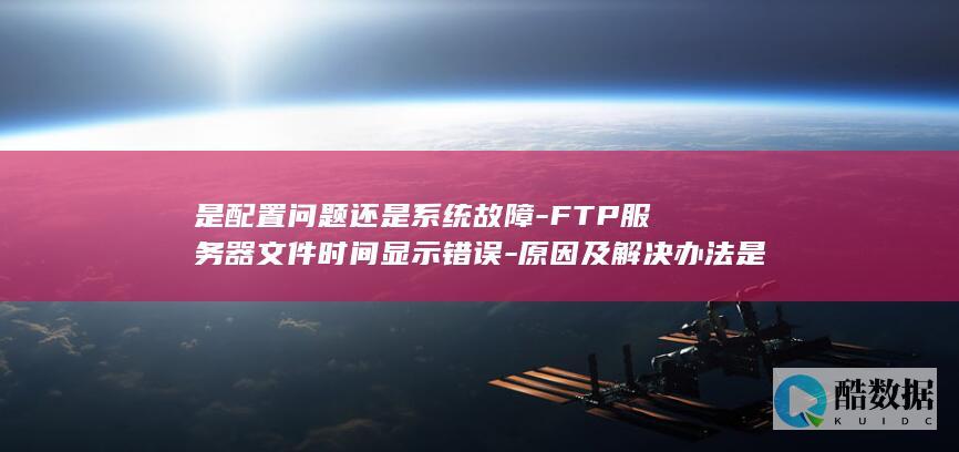 是配置问题还是系统故障-FTP服务器文件时间显示错误-原因及解决办法是什么