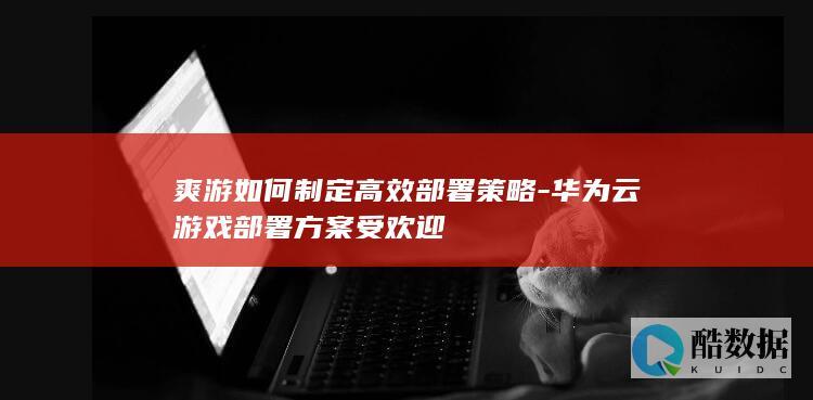 爽游如何制定高效部署策略-华为云游戏部署方案受欢迎