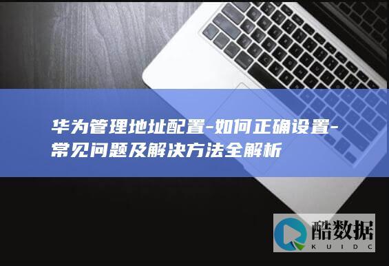 华为管理地址配置-如何正确设置-常见问题及解决方法全解析