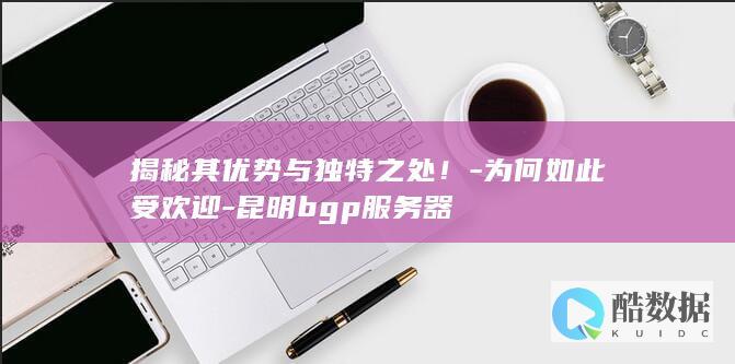 揭秘其优势与独特之处！-为何如此受欢迎-昆明bgp服务器