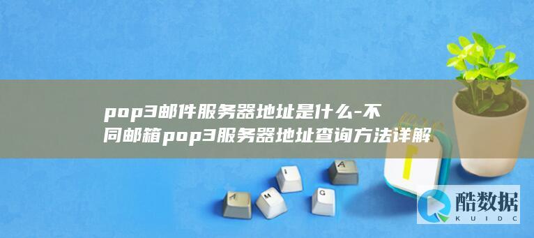 pop3邮件服务器地址是什么-不同邮箱pop3服务器地址查询方法详解