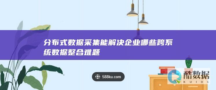 分布式数据采集能解决企业哪些跨系统数据整合难题