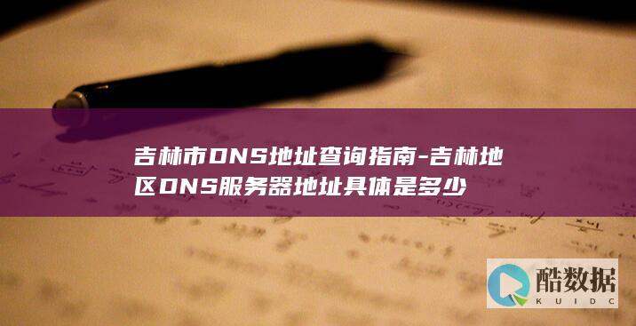 吉林市DNS地址查询指南-吉林地区DNS服务器地址具体是多少