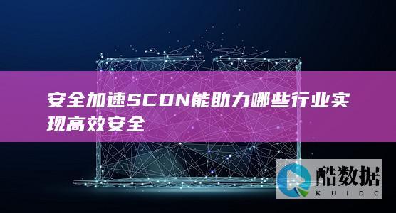安全加速SCDN能助力哪些行业实现高效安全